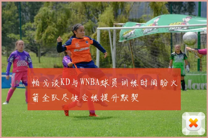 帕戈谈KD与WNBA球员训练时间盼火箭全队尽快合练提升默契
