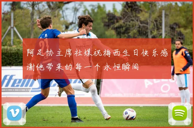阿足协主席社媒祝梅西生日快乐感谢他带来的每一个永恒瞬间