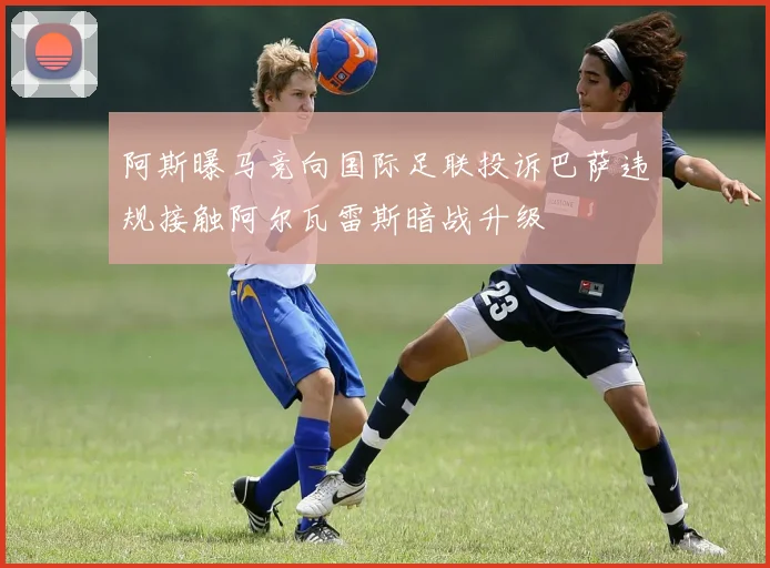 阿斯曝马竞向国际足联投诉巴萨违规接触阿尔瓦雷斯暗战升级