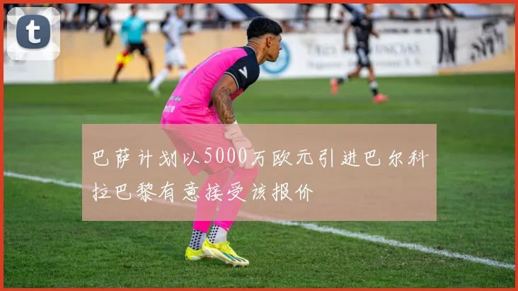 巴萨计划以5000万欧元引进巴尔科拉巴黎有意接受该报价