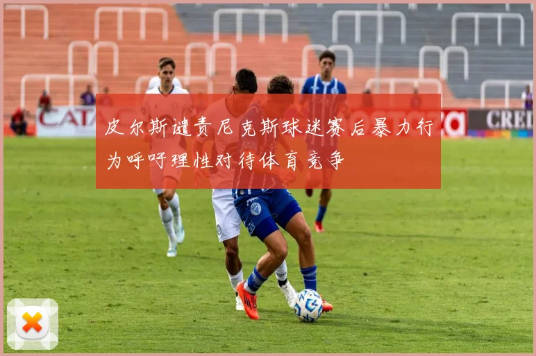 皮尔斯谴责尼克斯球迷赛后暴力行为呼吁理性对待体育竞争