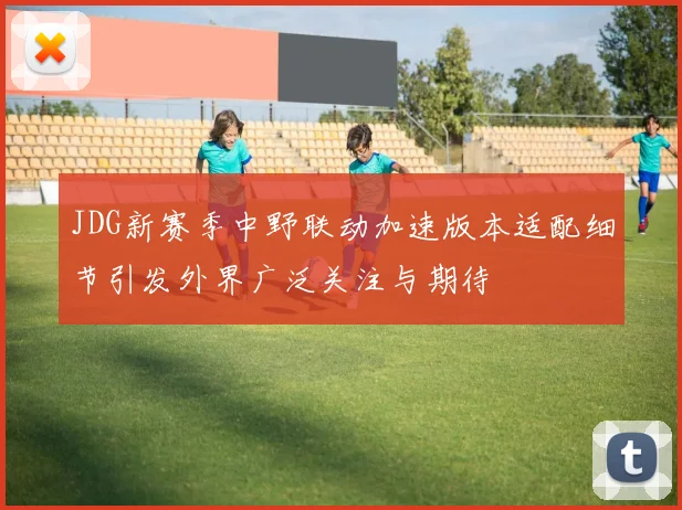 JDG新赛季中野联动加速版本适配细节引发外界广泛关注与期待