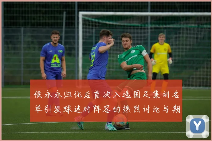 侯永永归化后首次入选国足集训名单引发球迷对阵容的热烈讨论与期待