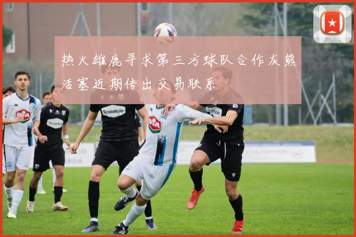 热火雄鹿寻求第三方球队合作灰熊活塞近期传出交易联系
