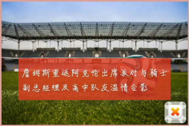 詹姆斯重返阿克伦出席派对与骑士副总经理及高中队友温情合影