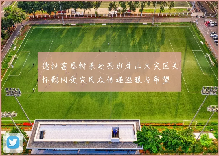 德拉富恩特亲赴西班牙山火灾区关怀慰问受灾民众传递温暖与希望