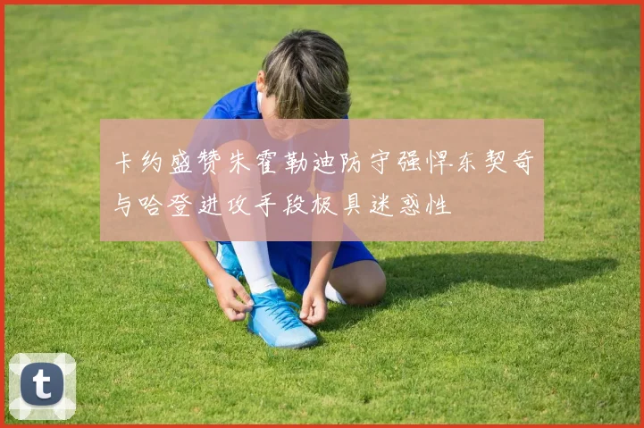 卡约盛赞朱霍勒迪防守强悍东契奇与哈登进攻手段极具迷惑性