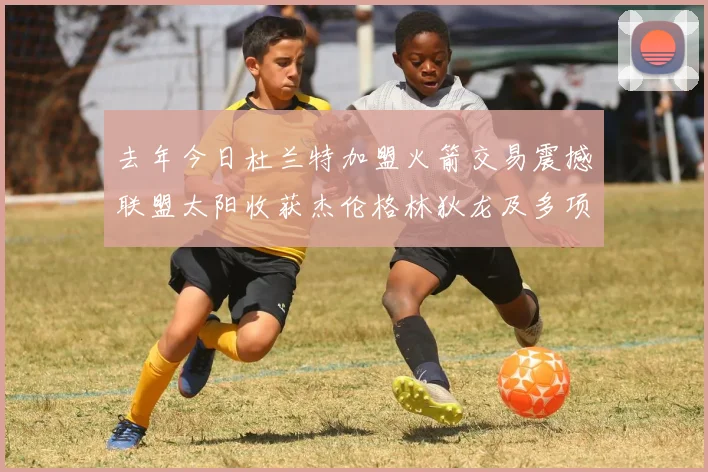 去年今日杜兰特加盟火箭交易震撼联盟太阳收获杰伦格林狄龙及多项选秀权