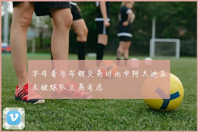 字母哥与布朗交易讨论中阿夫迪亚未被球队交易考虑