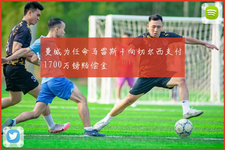 曼城为任命马雷斯卡向切尔西支付1700万镑赔偿金