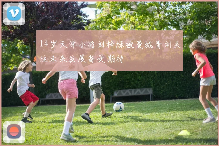 14岁天津小将刘梓烁被曼城青训关注未来发展备受期待