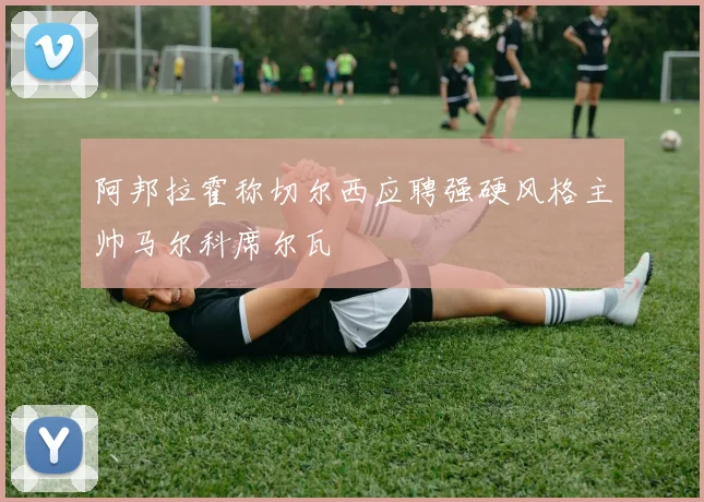 阿邦拉霍称切尔西应聘强硬风格主帅马尔科席尔瓦
