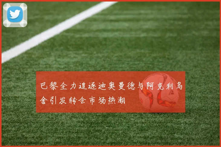 巴黎全力追逐迪奥曼德与阿克利乌舍引发转会市场热潮