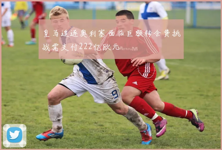 皇马追逐奥利塞面临巨额转会费挑战需支付222亿欧元