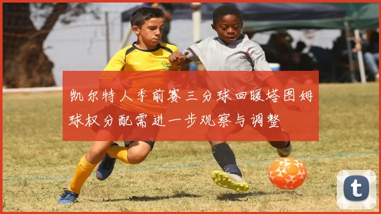 凯尔特人季前赛三分球回暖塔图姆球权分配需进一步观察与调整