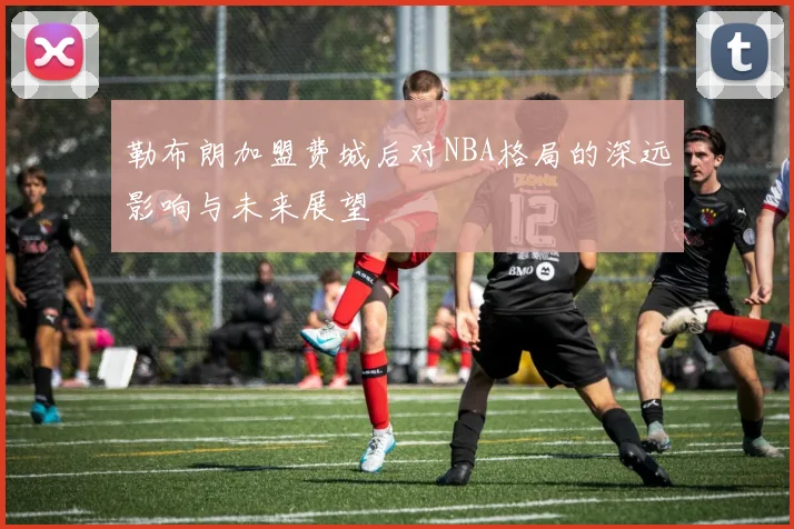 勒布朗加盟费城后对NBA格局的深远影响与未来展望