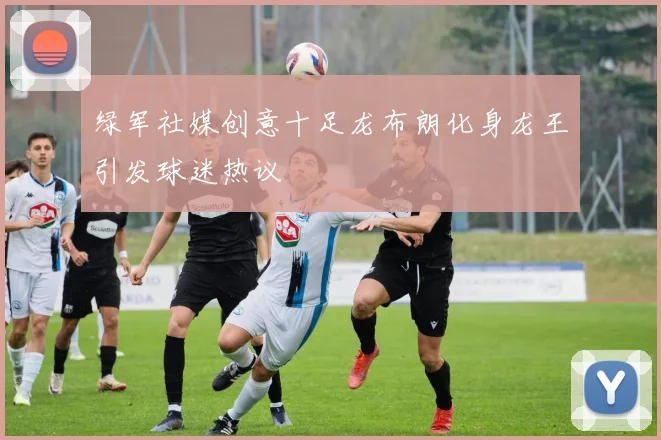 绿军社媒创意十足龙布朗化身龙王引发球迷热议