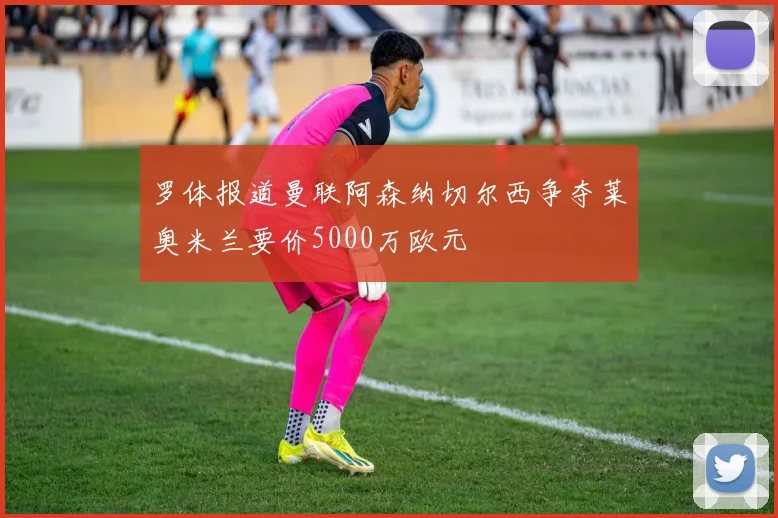 罗体报道曼联阿森纳切尔西争夺莱奥米兰要价5000万欧元
