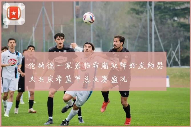 伦纳德一家亲临希腊助阵好友约瑟夫共庆希篮甲总决赛盛况