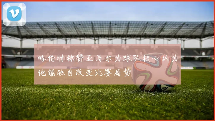 略伦特称赞亚马尔为球队核心认为他能独自改变比赛局势
