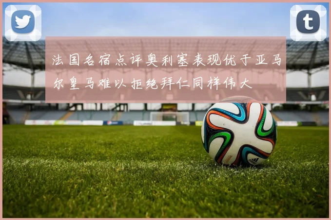 法国名宿点评奥利塞表现优于亚马尔皇马难以拒绝拜仁同样伟大