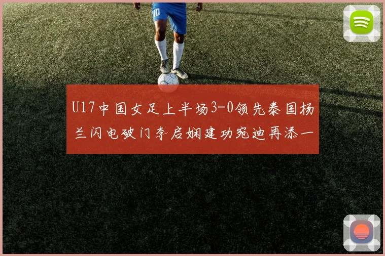 U17中国女足上半场3-0领先泰国杨兰闪电破门李启娴建功宛迪再添一分