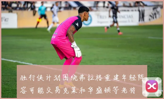 独行侠计划围绕弗拉格重建年轻阵容可能交易克莱和华盛顿等老将