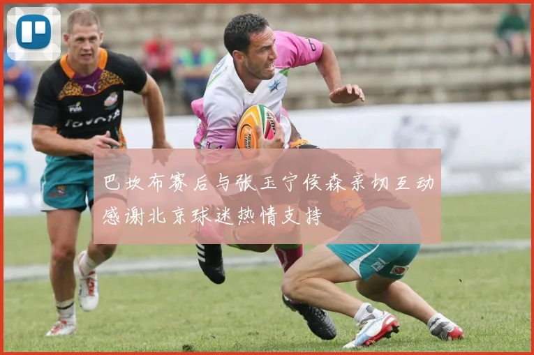 巴坎布赛后与张玉宁侯森亲切互动感谢北京球迷热情支持