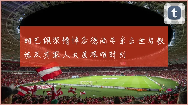 姆巴佩深情悼念德尚母亲去世与教练及其家人共度艰难时刻