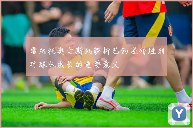 雷纳托奥古斯托解析巴西逆转胜利对球队成长的重要意义