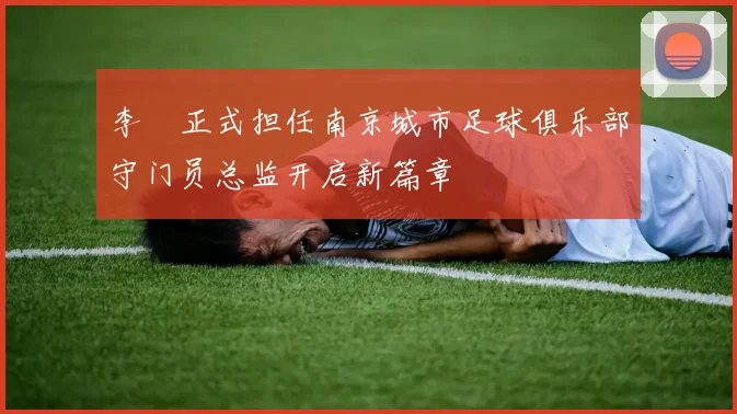 李勣正式担任南京城市足球俱乐部守门员总监开启新篇章