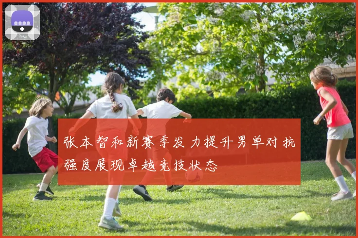 张本智和新赛季发力提升男单对抗强度展现卓越竞技状态