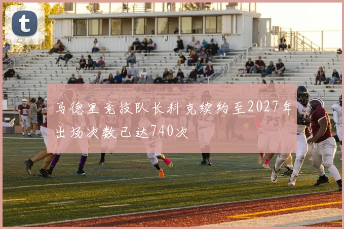 马德里竞技队长科克续约至2027年出场次数已达740次